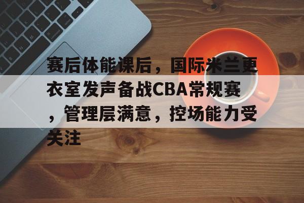 赛后体能课后,国际米兰更衣室发声备战CBA常规赛,管理层满意,控场能力受关注 赛后体能课后,国际米兰更衣室发声备战CBA常规赛,管理层满意,控场能力受关注
