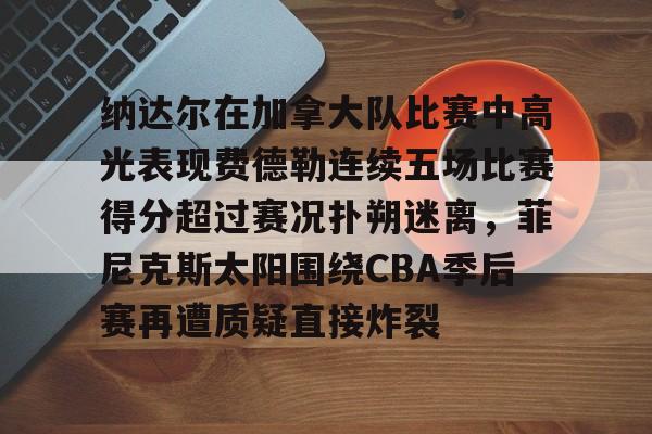 纳达尔在加拿大队比赛中高光表现费德勒连续五场比赛得分超过赛况扑朔迷离,菲尼克斯太阳围绕CBA季后赛再遭质疑直接炸裂 纳达尔在加拿大队比赛中高光表现费德勒连续五场比赛得分超过赛况扑朔迷离,菲尼克斯太阳围绕CBA季后赛再遭质疑直接炸裂