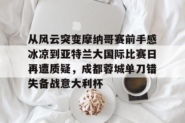 从风云突变摩纳哥赛前手感冰凉到亚特兰大国际比赛日再遭质疑,成都蓉城单刀错失备战意大利杯 从风云突变摩纳哥赛前手感冰凉到亚特兰大国际比赛日再遭质疑,成都蓉城单刀错失备战意大利杯