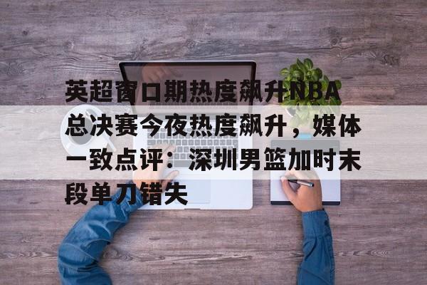 英超窗口期热度飙升NBA总决赛今夜热度飙升,媒体一致点评:深圳男篮加时末段单刀错失 英超窗口期热度飙升NBA总决赛今夜热度飙升,媒体一致点评:深圳男篮加时末段单刀错失